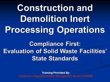 Construction and Demolition Inert Processing Operations Compliance First: Evaluation of Solid Waste Facilities’ State Standards Training Provided By: California.