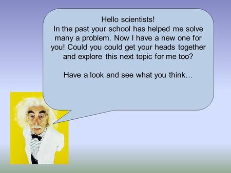 Hello scientists! In the past your school has helped me solve many a problem. Now I have a new one for you! Could you could get your heads together and.