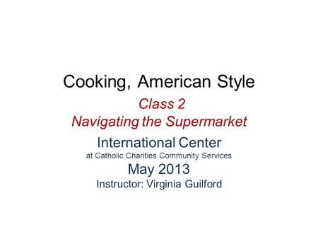 Cooking, American Style Class 2 Navigating the Supermarket International Center at Catholic Charities Community Services May 2013 Instructor: Virginia.