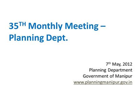35 TH Monthly Meeting – Planning Dept. 7 th May, 2012 Planning Department Government of Manipur www.planningmanipur.gov.in.