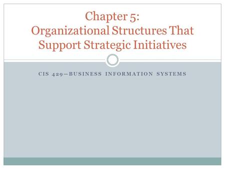 CIS 429—BUSINESS INFORMATION SYSTEMS Chapter 5: Organizational Structures That Support Strategic Initiatives.