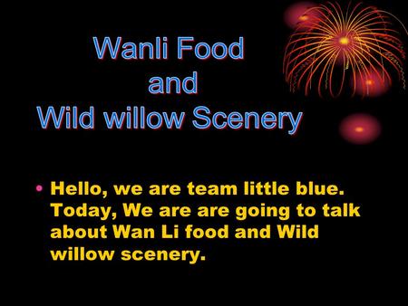 Hello, we are team little blue. Today, We are are going to talk about Wan Li food and Wild willow scenery.