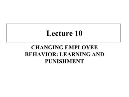 Lecture 10 CHANGING EMPLOYEE BEHAVIOR: LEARNING AND PUNISHMENT.