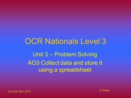 Summer Term 2010 D.Garey OCR Nationals Level 3 Unit 3 – Problem Solving AO3 Collect data and store it using a spreadsheet.