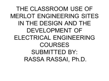THE CLASSROOM USE OF MERLOT ENGINEERING SITES IN THE DESIGN AND THE DEVELOPMENT OF ELECTRICAL ENGINEERING COURSES SUBMITTED BY: RASSA RASSAI, Ph.D.