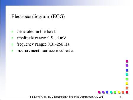 EE 5340/7340, SMU Electrical Engineering Department, © 20051 Electrocardiogram (ECG) n Generated in the heart n amplitude range: 0.5 - 4 mV n frequency.