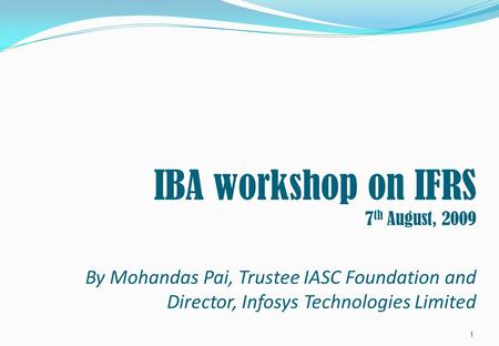 IBA workshop on IFRS 7 th August, 2009 By Mohandas Pai, Trustee IASC Foundation and Director, Infosys Technologies Limited 1.