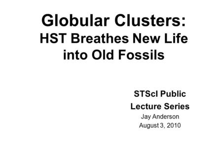 Globular Clusters: HST Breathes New Life into Old Fossils STScI Public Lecture Series Jay Anderson August 3, 2010.