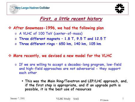 P. Limon January 7, 2001 VLHC Study SAG 1 First, a little recent history  After Snowmass-1996, we had the following plan oA VLHC of 100 TeV (center-of-mass)