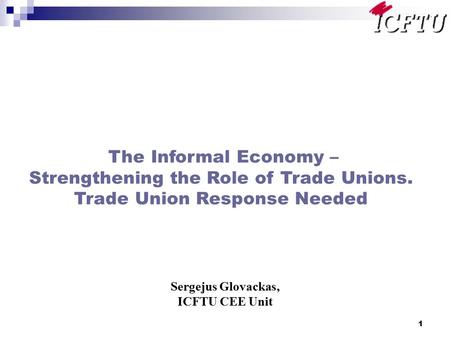1 The Informal Economy – Strengthening the Role of Trade Unions. Trade Union Response Needed Sergejus Glovackas, ICFTU CEE Unit.