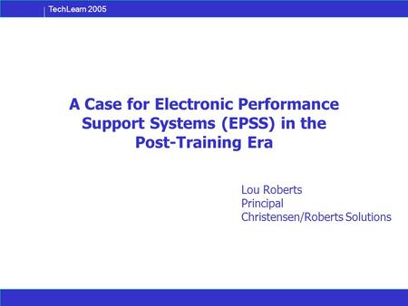 TechLearn 2005 A Case for Electronic Performance Support Systems (EPSS) in the Post-Training Era Lou Roberts Principal Christensen/Roberts Solutions.