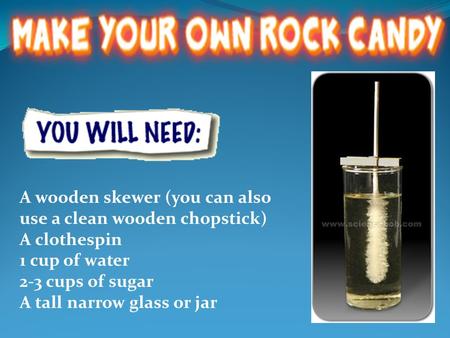 A wooden skewer (you can also use a clean wooden chopstick) A clothespin 1 cup of water 2-3 cups of sugar A tall narrow glass or jar.