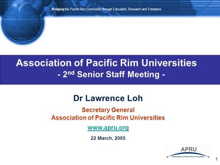 1 Association of Pacific Rim Universities Dr Lawrence Loh Secretary General Association of Pacific Rim Universities www.apru.org 22 March, 2005 - 2 nd.