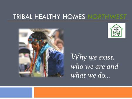TRIBAL HEALTHY HOMES NORTHWEST W hy we exist, who we are and what we do…