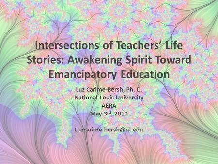 Intersections of Teachers’ Life Stories: Awakening Spirit Toward Emancipatory Education Luz Carime Bersh, Ph. D. National-Louis University AERA May 3 rd,