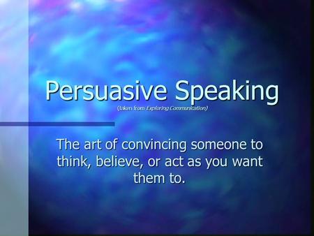 Persuasive Speaking (taken from Exploring Communication) The art of convincing someone to think, believe, or act as you want them to.