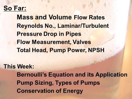 So Far: Mass and Volume Flow Rates Reynolds No., Laminar/Turbulent Pressure Drop in Pipes Flow Measurement, Valves Total Head, Pump Power, NPSH This Week: