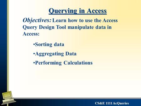 CS&E 1111 AcQueries Querying in Access Sorting data Aggregating Data Performing Calculations Objectives: Learn how to use the Access Query Design Tool.