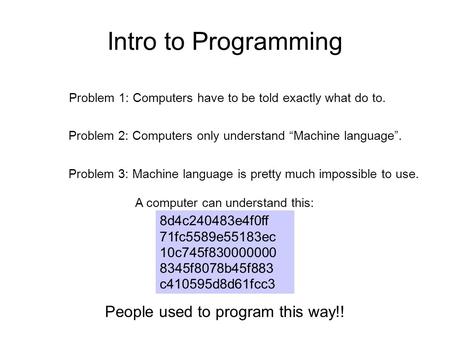 Intro to Programming Problem 1: Computers have to be told exactly what do to. Problem 2: Computers only understand “Machine language”. Problem 3: Machine.