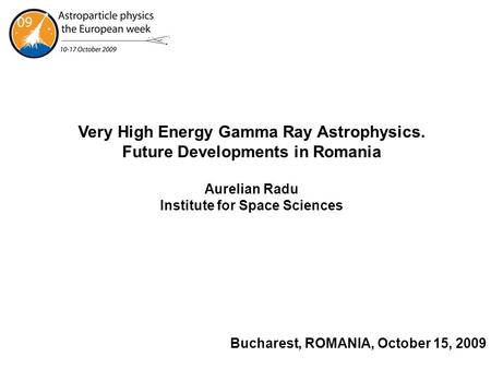 Bucharest, ROMANIA, October 15, 2009 Very High Energy Gamma Ray Astrophysics. Future Developments in Romania Aurelian Radu Institute for Space Sciences.