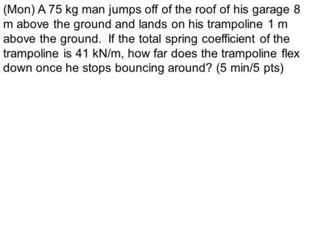 (Mon) A 75 kg man jumps off of the roof of his garage 8 m above the ground and lands on his trampoline 1 m above the ground. If the total spring coefficient.