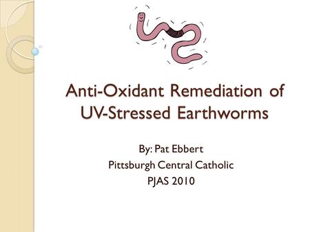 Anti-Oxidant Remediation of UV-Stressed Earthworms By: Pat Ebbert Pittsburgh Central Catholic PJAS 2010.