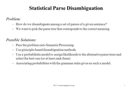 BİL711 Natural Language Processing1 Statistical Parse Disambiguation Problem: –How do we disambiguate among a set of parses of a given sentence? –We want.