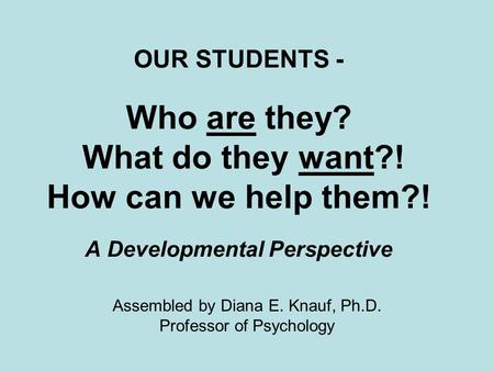 OUR STUDENTS - Who are they? What do they want?! How can we help them?! A Developmental Perspective Assembled by Diana E. Knauf, Ph.D. Professor of Psychology.