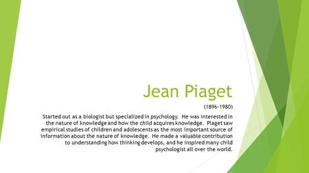 Jean Piaget (1896-1980) Started out as a biologist but specialized in psychology. He was interested in the nature of knowledge and how the child acquires.