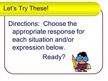 Let’s Try These! Directions: Choose the appropriate response for each situation and/or expression below. Ready?