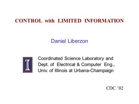 CONTROL with LIMITED INFORMATION Daniel Liberzon Coordinated Science Laboratory and Dept. of Electrical & Computer Eng., Univ. of Illinois at Urbana-Champaign.