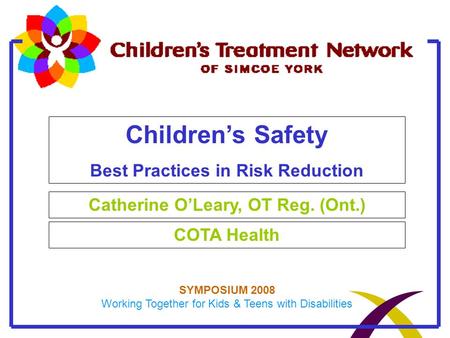 Children’s Safety Best Practices in Risk Reduction Catherine O’Leary, OT Reg. (Ont.) COTA Health SYMPOSIUM 2008 Working Together for Kids & Teens with.