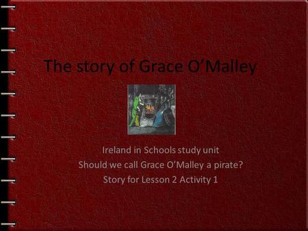 Ireland in Schools study unit Should we call Grace O’Malley a pirate? Story for Lesson 2 Activity 1 The story of Grace O’Malley.