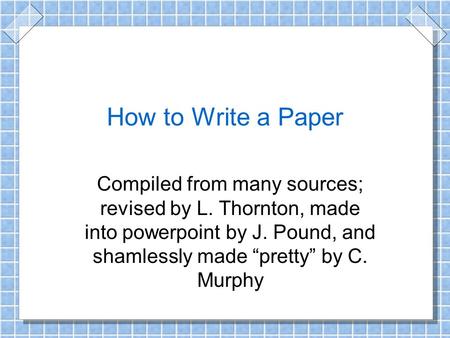 How to Write a Paper Compiled from many sources; revised by L. Thornton, made into powerpoint by J. Pound, and shamlessly made “pretty” by C. Murphy.