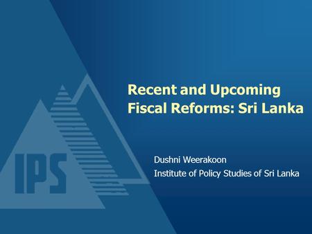Recent and Upcoming Fiscal Reforms: Sri Lanka Dushni Weerakoon Institute of Policy Studies of Sri Lanka.