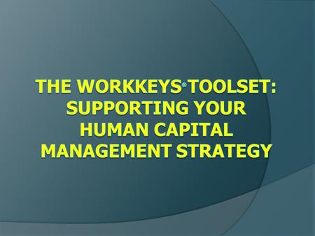 Presentation Objectives  Explain the role of the ACT WorkKeys ® package in a comprehensive approach to human capital management  Provide examples/share.