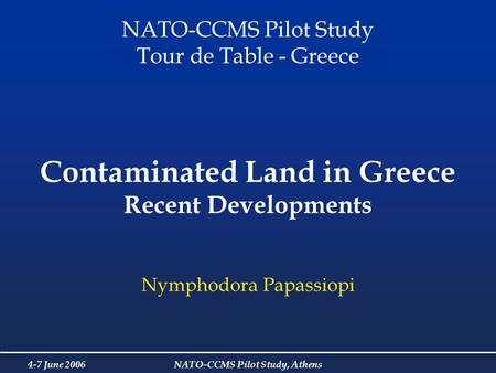 4-7 June 2006NATO-CCMS Pilot Study, Athens Contaminated Land in Greece Recent Developments Nymphodora Papassiopi NATO-CCMS Pilot Study Tour de Table -