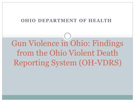 OHIO DEPARTMENT OF HEALTH Gun Violence in Ohio: Findings from the Ohio Violent Death Reporting System (OH-VDRS)