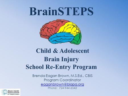 BrainSTEPS Child & Adolescent Brain Injury School Re-Entry Program Brenda Eagan Brown, M.S.Ed., CBIS Program Coordinator Phone: 724-944-6542.