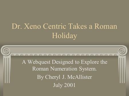 Dr. Xeno Centric Takes a Roman Holiday A Webquest Designed to Explore the Roman Numeration System. By Cheryl J. McAllister July 2001.