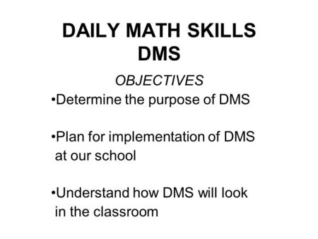 DAILY MATH SKILLS DMS OBJECTIVES Determine the purpose of DMS Plan for implementation of DMS at our school Understand how DMS will look in the classroom.