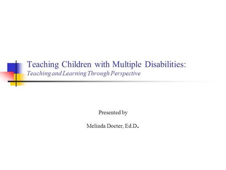 Teaching Children with Multiple Disabilities: Teaching and Learning Through Perspective Presented by Melinda Docter, Ed.D.