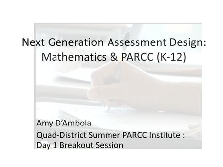 Next Generation Assessment Design: Mathematics & PARCC (K-12) Amy D’Ambola Quad-District Summer PARCC Institute : Day 1 Breakout Session.