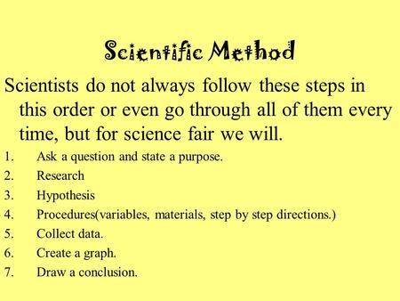 Scientific Method Scientists do not always follow these steps in this order or even go through all of them every time, but for science fair we will. 1.Ask.