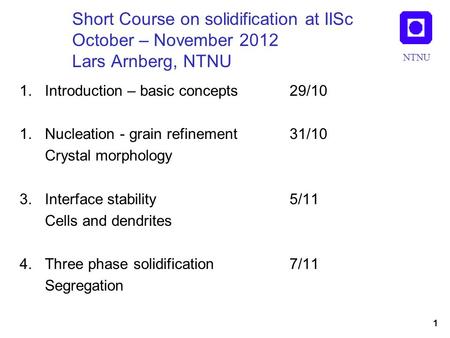 NTNU Short Course on solidification at IISc October – November 2012 Lars Arnberg, NTNU 1.Introduction – basic concepts 29/10 1.Nucleation - grain refinement.