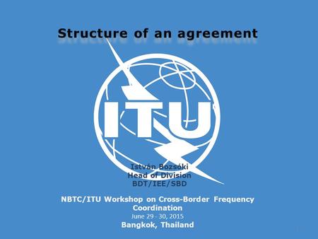 NBTC/ITU Workshop on Cross-Border Frequency Coordination June 29 - 30, 2015 Bangkok, Thailand István Bozsóki Head of Division BDT/IEE/SBD 1.