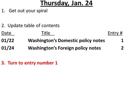 Thursday, Jan. 24 1.Get out your spiral 2. Update table of contents DateTitleEntry # 01/22Washington’s Domestic policy notes1 01/24Washington’s Foreign.