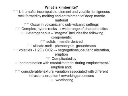 What is kimberlite? Ultramafic, incompatible-element and volatile rich igneous rock formed by melting and entrainment of deep mantle material Occur in.