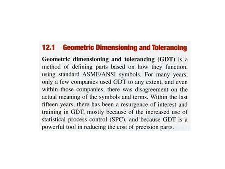 GEOMETRIC DIMENSIONING AND TOLERANCING (GD&T) Purpose is to describe the engineering intent of parts and assemblies Uses symbols to specify geometric.