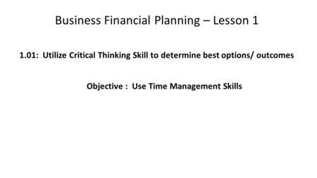 Business Financial Planning – Lesson 1 1.01: Utilize Critical Thinking Skill to determine best options/ outcomes Objective : Use Time Management Skills.